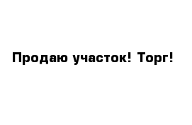 Продаю участок! Торг! 